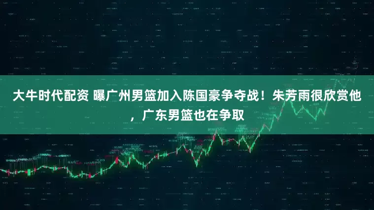 大牛时代配资 曝广州男篮加入陈国豪争夺战！朱芳雨很欣赏他，广东男篮也在争取