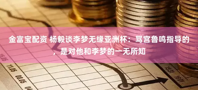 金富宝配资 杨毅谈李梦无缘亚洲杯：骂宫鲁鸣指导的，是对他和李梦的一无所知
