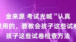 金来源 考试光喊“认真检查”是没用的，要教会孩子这些试卷检查方法