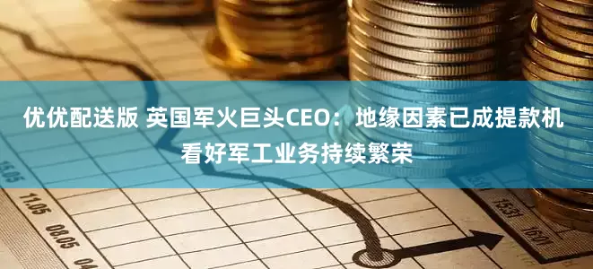 优优配送版 英国军火巨头CEO：地缘因素已成提款机 看好军工业务持续繁荣