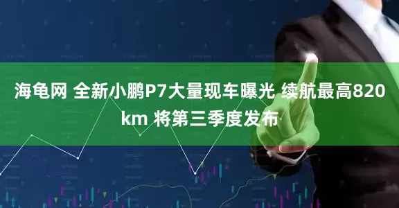 海龟网 全新小鹏P7大量现车曝光 续航最高820km 将第三季度发布