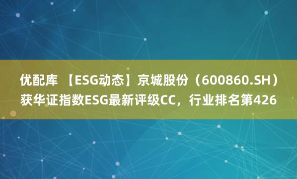 优配库 【ESG动态】京城股份（600860.SH）获华证指数ESG最新评级CC，行业排名第426