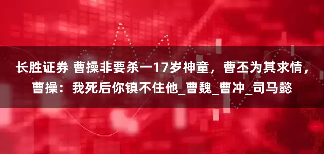长胜证券 曹操非要杀一17岁神童，曹丕为其求情，曹操：我死后你镇不住他_曹魏_曹冲_司马懿