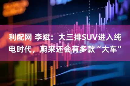 利配网 李斌：大三排SUV进入纯电时代，蔚来还会有多款“大车”