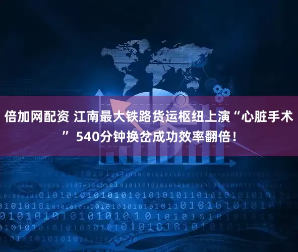 倍加网配资 江南最大铁路货运枢纽上演“心脏手术” 540分钟换岔成功效率翻倍！