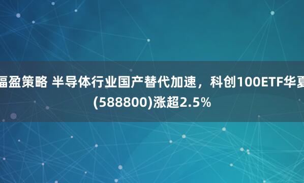 福盈策略 半导体行业国产替代加速，科创100ETF华夏(588800)涨超2.5%