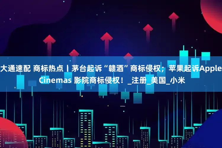 大通速配 商标热点丨茅台起诉“赣酒”商标侵权；苹果起诉Apple Cinemas 影院商标侵权！_注册_美国_小米