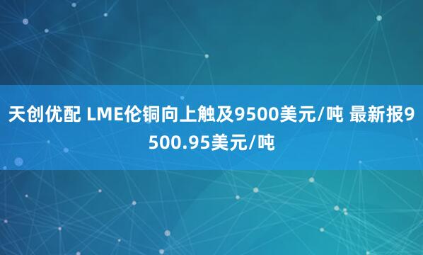 天创优配 LME伦铜向上触及9500美元/吨 最新报9500.95美元/吨